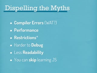 Dispelling the Myths

• Compiler Errors (WAT?)
• Performance
• Restrictions*
• Harder to Debug
• Less Readability
• You can skip learning JS

 
