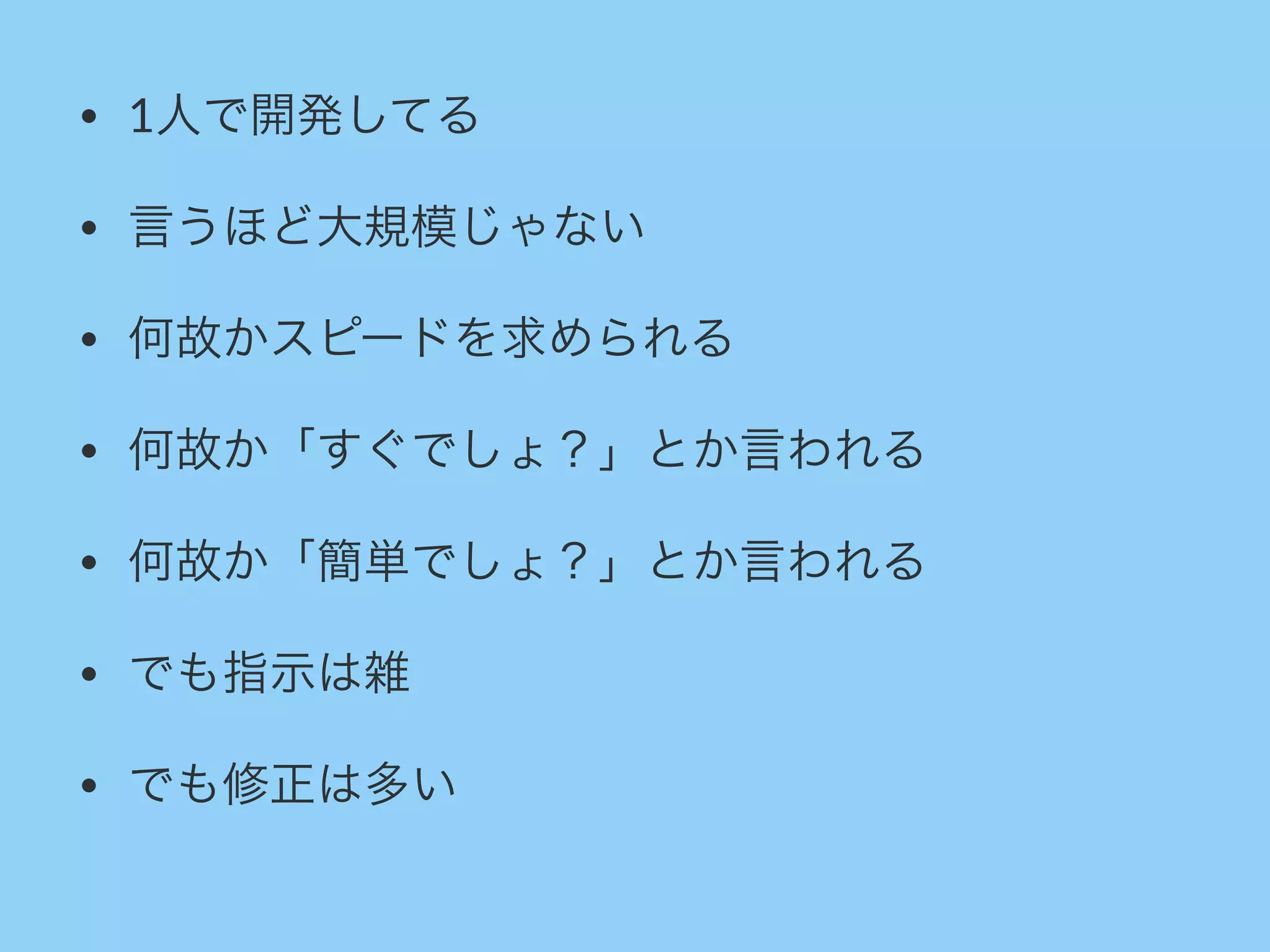 • 1人で開発してる
• 言うほど大規模じゃない
• 何故かスピードを求められる
• 何故か「すぐでしょ？」とか言われる
• 何故か「簡単でしょ？」とか言われる
• でも指示は雑
• でも修正は多い
 