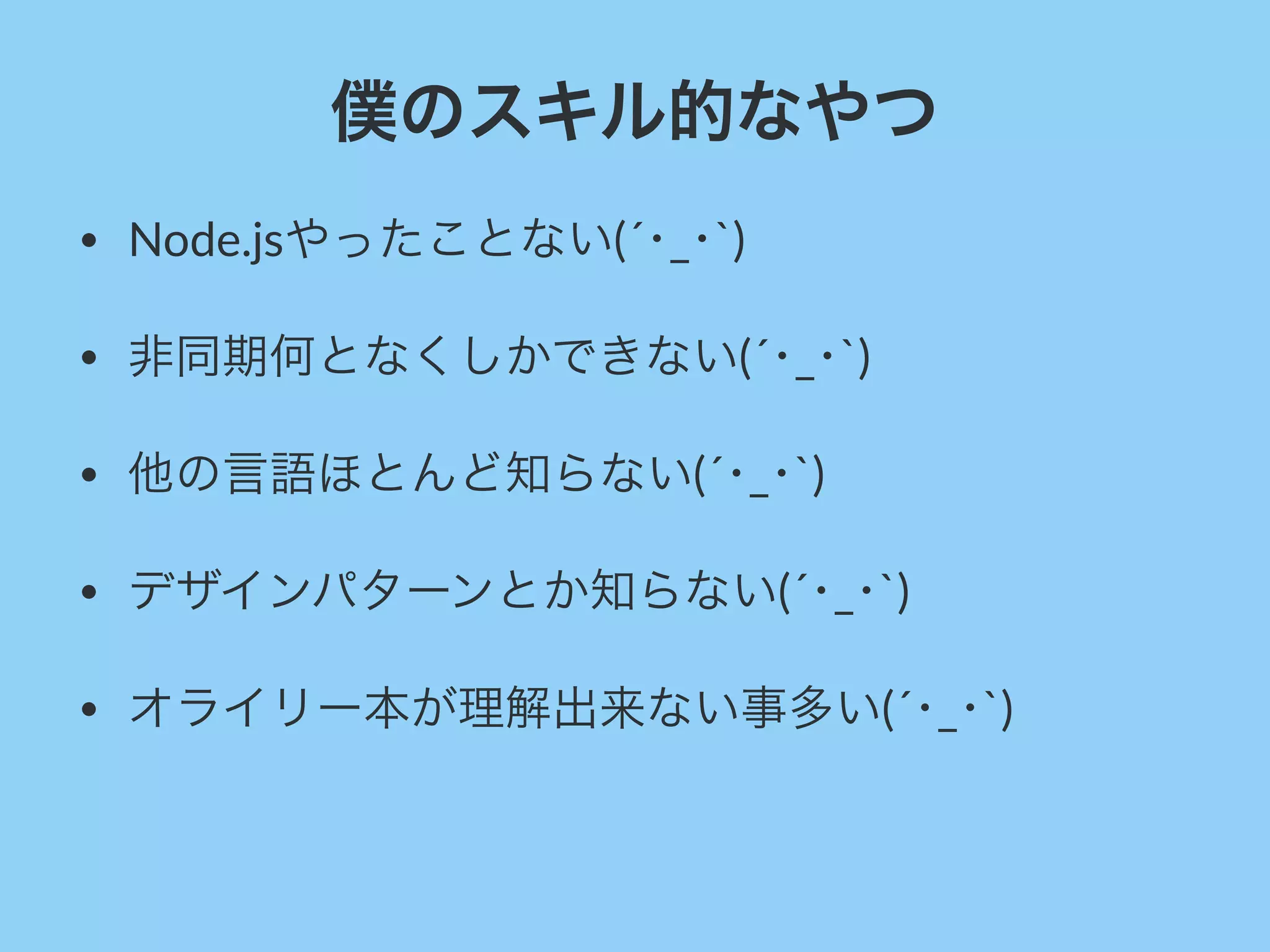 僕のスキル的なやつ
• Node.jsやったことない(´･_･`)
• 非同期何となくしかできない(´･_･`)
• 他の言語ほとんど知らない(´･_･`)
• デザインパターンとか知らない(´･_･`)
• オライリー本が理解出来ない事多い(´･_･`)
 