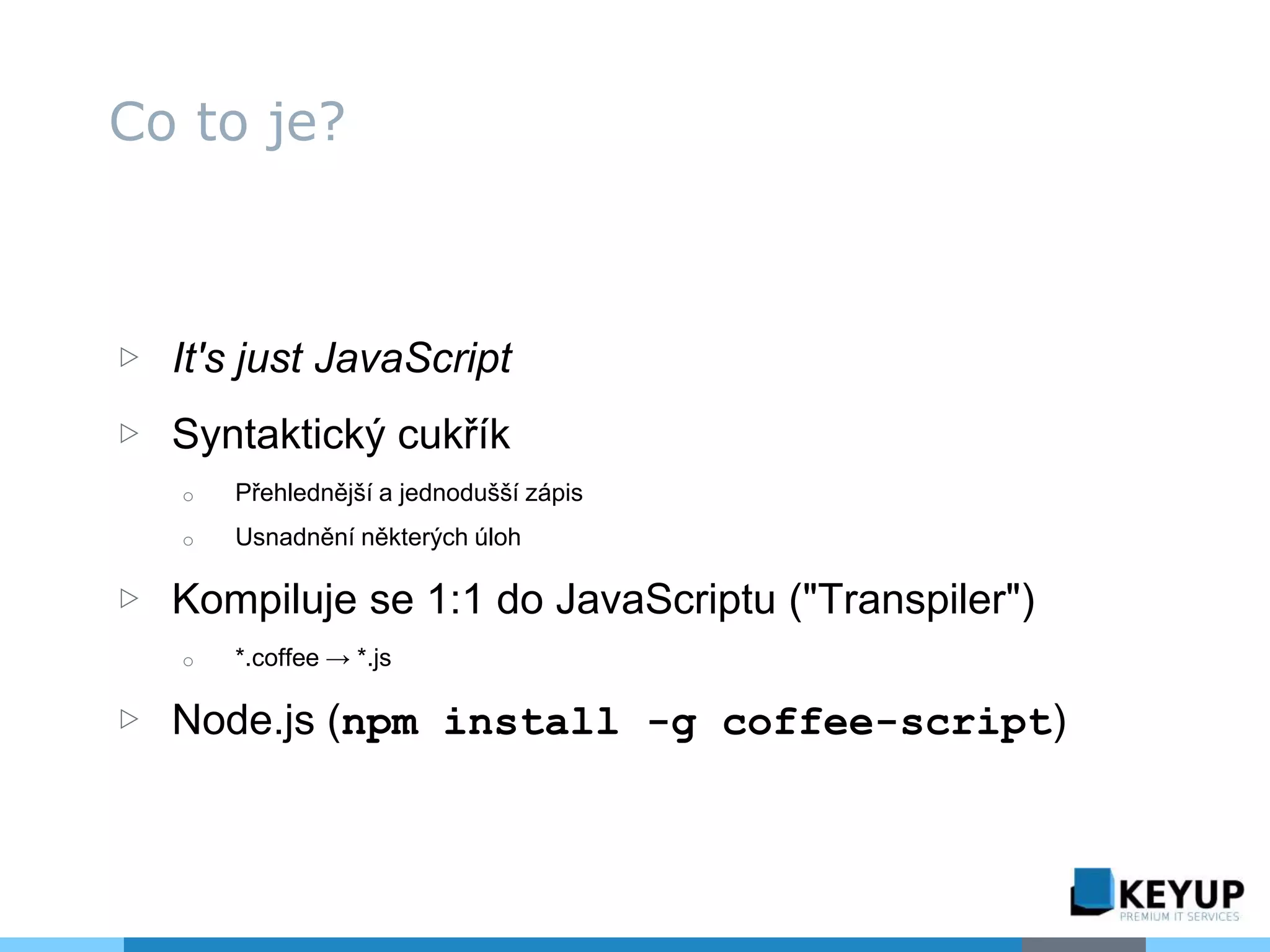▷ It's just JavaScript
▷ Syntaktický cukřík
o Přehlednější a jednodušší zápis
o Usnadnění některých úloh
▷ Kompiluje se 1:1 do JavaScriptu ("Transpiler")
o *.coffee → *.js
▷ Node.js (npm install -g coffee-script)
Co to je?
 