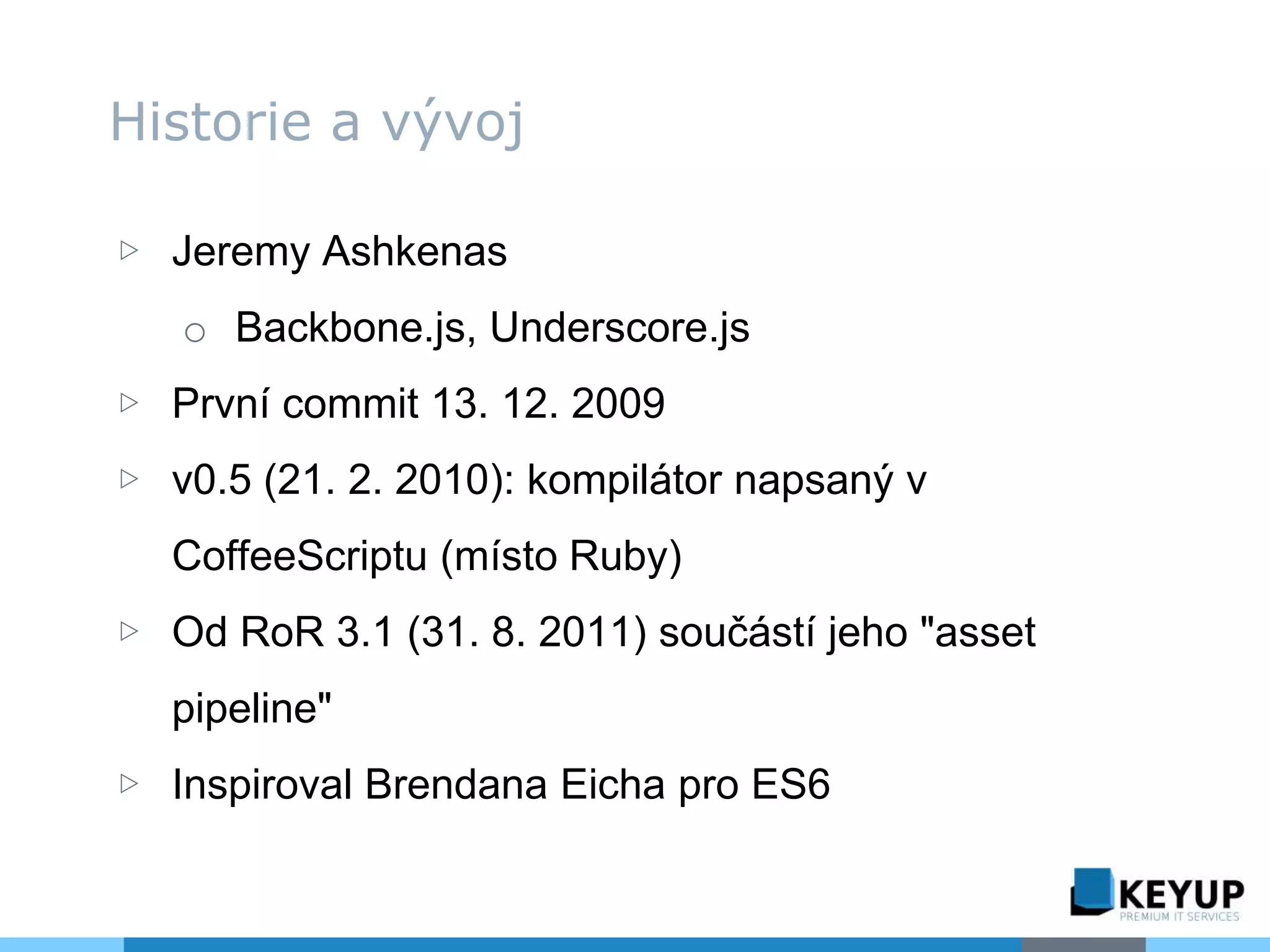 ▷ Jeremy Ashkenas
o Backbone.js, Underscore.js
▷ První commit 13. 12. 2009
▷ v0.5 (21. 2. 2010): kompilátor napsaný v
CoffeeScriptu (místo Ruby)
▷ Od RoR 3.1 (31. 8. 2011) součástí jeho "asset
pipeline"
▷ Inspiroval Brendana Eicha pro ES6
Historie a vývoj
 