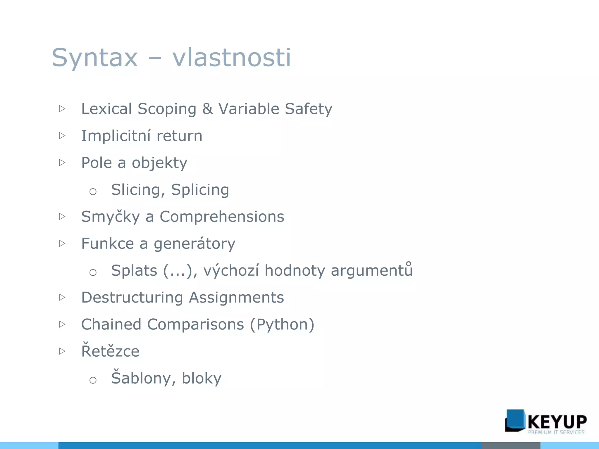 ▷ Lexical Scoping & Variable Safety
▷ Implicitní return
▷ Pole a objekty
o Slicing, Splicing
▷ Smyčky a Comprehensions
▷ Funkce a generátory
o Splats (...), výchozí hodnoty argumentů
▷ Destructuring Assignments
▷ Chained Comparisons (Python)
▷ Řetězce
o Šablony, bloky
Syntax – vlastnosti
 
