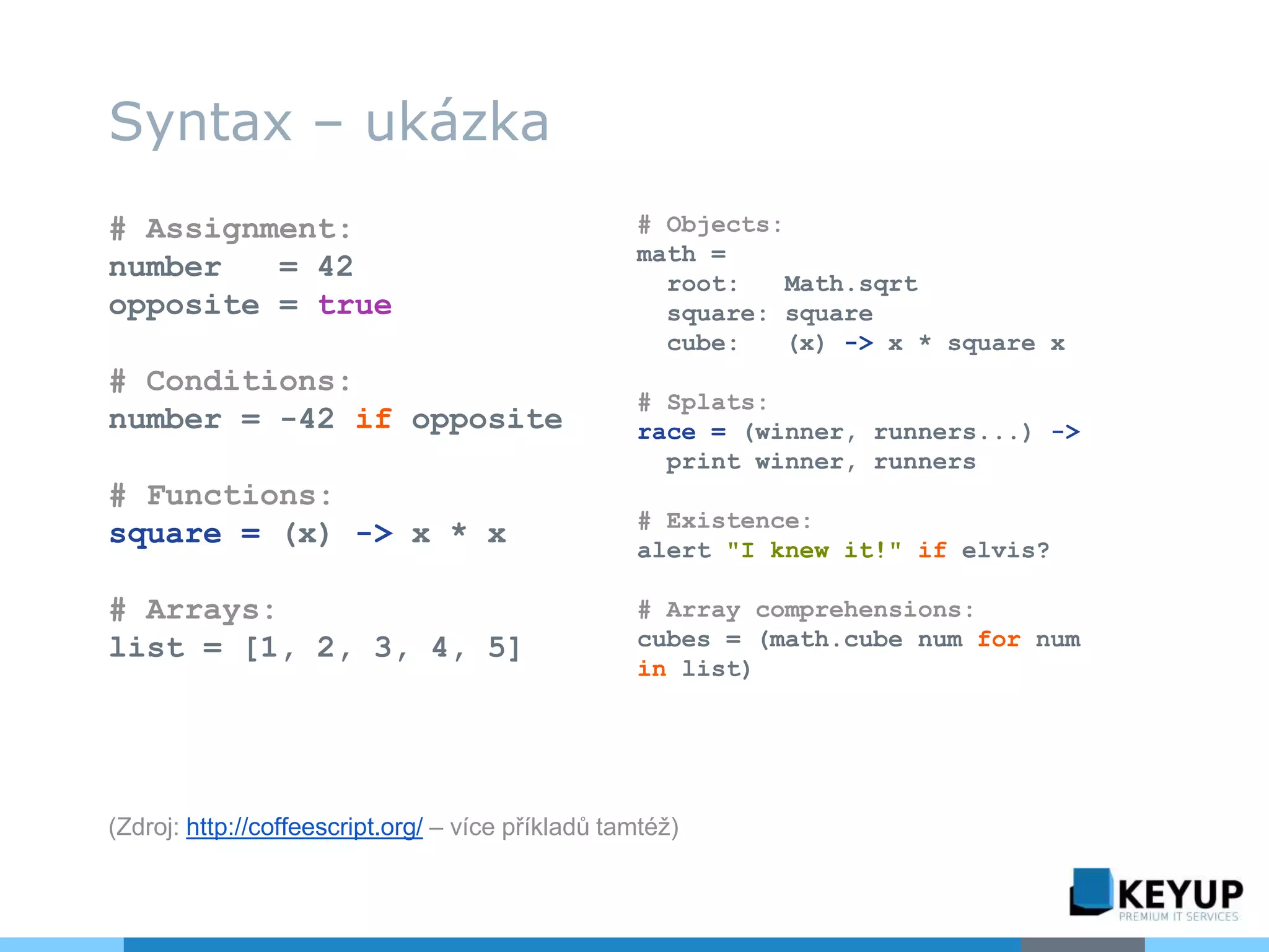 Syntax – ukázka
# Assignment:
number = 42
opposite = true
# Conditions:
number = -42 if opposite
# Functions:
square = (x) -> x * x
# Arrays:
list = [1, 2, 3, 4, 5]
# Objects:
math =
root: Math.sqrt
square: square
cube: (x) -> x * square x
# Splats:
race = (winner, runners...) ->
print winner, runners
# Existence:
alert "I knew it!" if elvis?
# Array comprehensions:
cubes = (math.cube num for num
in list)
(Zdroj: http://coffeescript.org/ – více příkladů tamtéž)
 