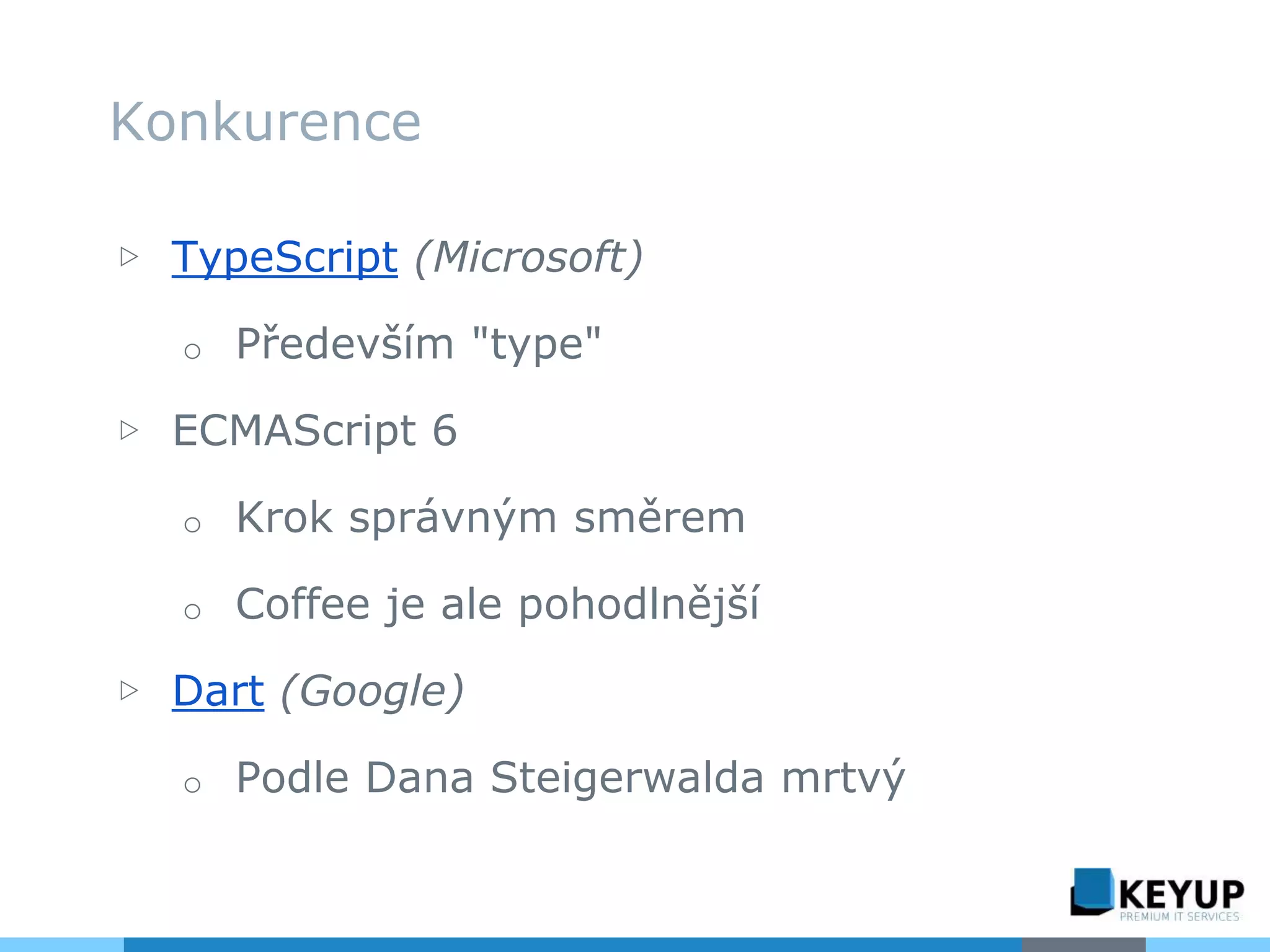 ▷ TypeScript (Microsoft)
o Především "type"
▷ ECMAScript 6
o Krok správným směrem
o Coffee je ale pohodlnější
▷ Dart (Google)
o Podle Dana Steigerwalda mrtvý
Konkurence
 