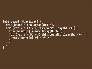 init_board:function(){
this.board=newArray(WIDTH);
for(varx=0;xthis.board.length;x++){
this.board[x]=newArray(HEIGHT)
for(vary=0;ythis.board[x].length;y++){
this.board[x][y]=false;
}
}
}
 