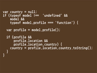 varcountry=null;
if(typeofmodel!=='undefined'
model
typeofmodel.profile==='function'){

varprofile=model.profile();

if(profile
profile.location
profile.location.country){
country=profile.location.country.toString();
}
}
 