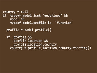 country=null
iftypeofmodelisnt'undefined'
model
typeofmodel.profileis'function'

profile=model.profile()

ifprofile
profile.location
profile.location.country
country=profile.location.country.toString()

 