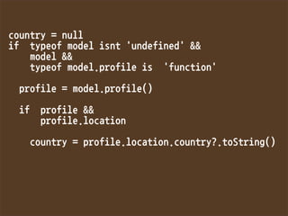 country=null
iftypeofmodelisnt'undefined'
model
typeofmodel.profileis'function'

profile=model.profile()

ifprofile
profile.location

country=profile.location.country?.toString()

 