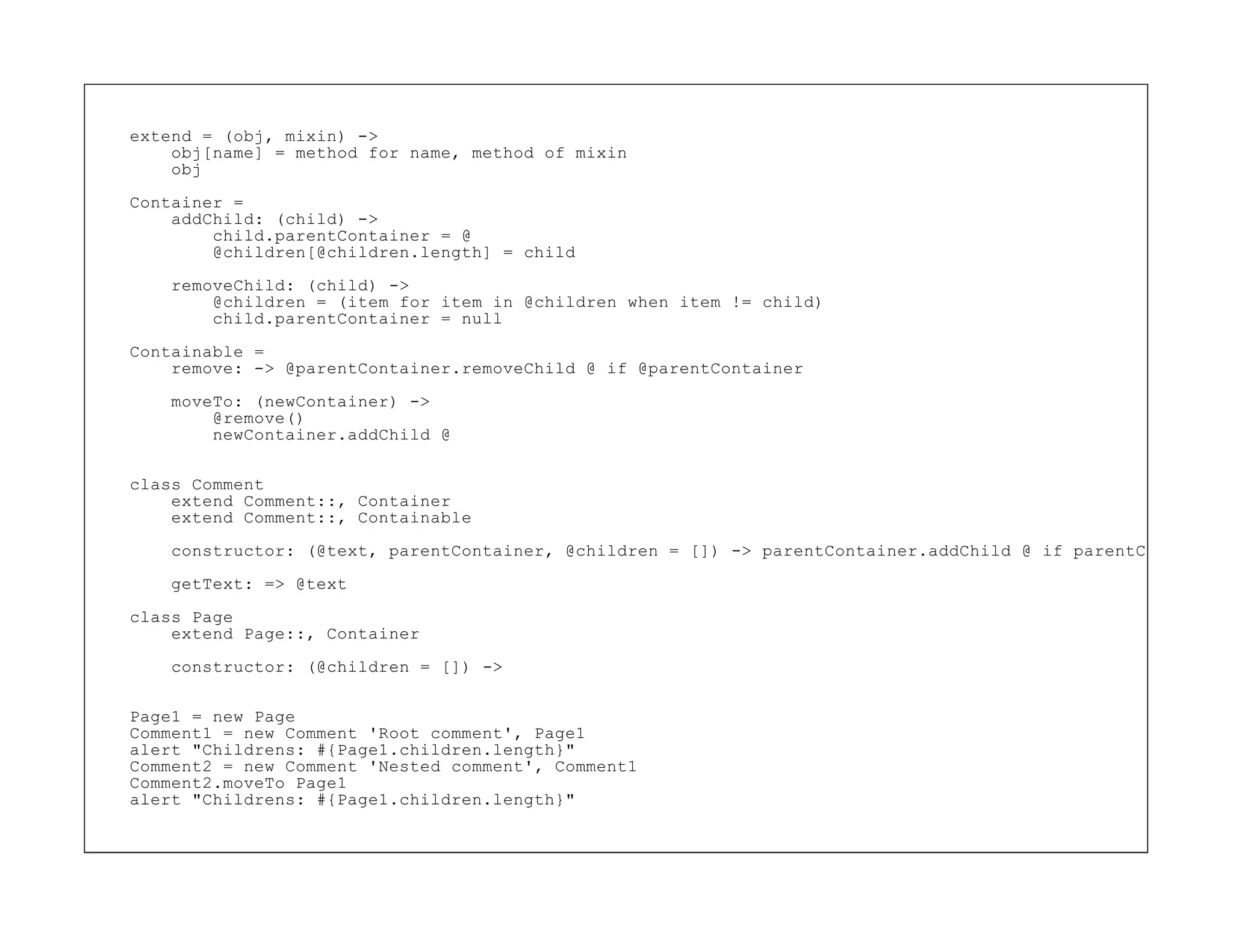 extend = (obj, mixin) ->
    obj[name] = method for name, method of mixin
    obj

Container =
    addChild: (child) ->
        child.parentContainer = @
        @children[@children.length] = child
    removeChild: (child) ->
        @children = (item for item in @children when item != child)
        child.parentContainer = null

Containable =
    remove: -> @parentContainer.removeChild @ if @parentContainer
    moveTo: (newContainer) ->
        @remove()
        newContainer.addChild @


class Comment
    extend Comment::, Container
    extend Comment::, Containable

    constructor: (@text, parentContainer, @children = []) -> parentContainer.addChild @ if parentContainer

    getText: => @text

class Page
    extend Page::, Container

    constructor: (@children = []) ->


Page1 = new Page
Comment1 = new Comment 'Root comment', Page1
alert "Childrens: #{Page1.children.length}"
Comment2 = new Comment 'Nested comment', Comment1
Comment2.moveTo Page1
alert "Childrens: #{Page1.children.length}"
 
