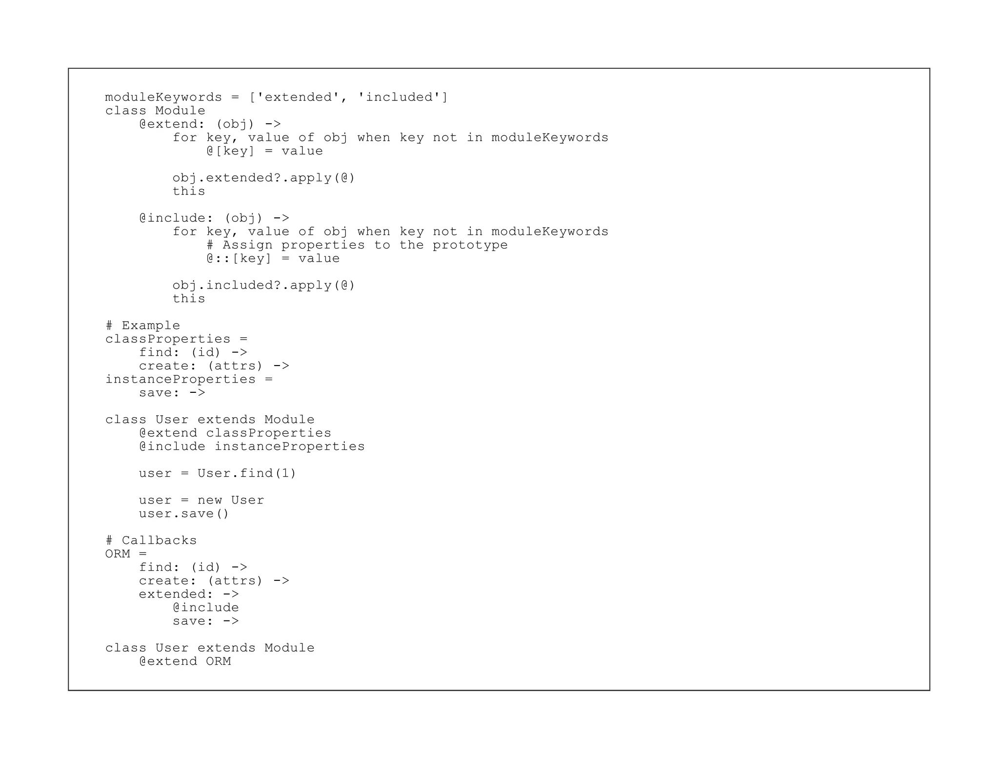 moduleKeywords = ['extended', 'included']
class Module
    @extend: (obj) ->
        for key, value of obj when key not in moduleKeywords
             @[key] = value

        obj.extended?.apply(@)
        this
    @include: (obj) ->
        for key, value of obj when key not in moduleKeywords
            # Assign properties to the prototype
            @::[key] = value

        obj.included?.apply(@)
        this

# Example
classProperties =
    find: (id) ->
    create: (attrs) ->
instanceProperties =
    save: ->

class User extends Module
    @extend classProperties
    @include instanceProperties

    user = User.find(1)

    user = new User
    user.save()

# Callbacks
ORM =
    find: (id) ->
    create: (attrs) ->
    extended: ->
        @include
        save: ->

class User extends Module
    @extend ORM
 