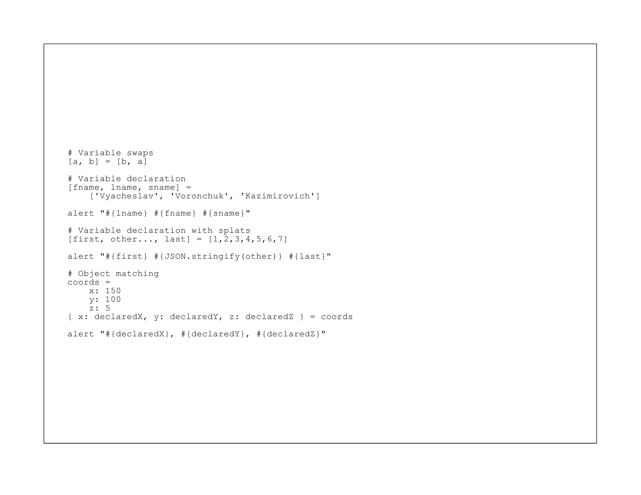 # Variable swaps
[a, b] = [b, a]
# Variable declaration
[fname, lname, sname] =
    ['Vyacheslav', 'Voronchuk', 'Kazimirovich']

alert "#{lname} #{fname} #{sname}"
# Variable declaration with splats
[first, other..., last] = [1,2,3,4,5,6,7]

alert "#{first} #{JSON.stringify(other)} #{last}"
# Object matching
coords =
    x: 150
    y: 100
    z: 5
{ x: declaredX, y: declaredY, z: declaredZ } = coords
alert "#{declaredX}, #{declaredY}, #{declaredZ}"
 