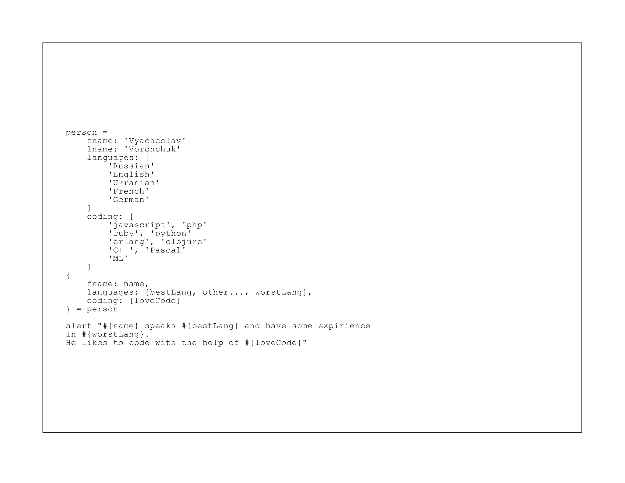 person =
    fname: 'Vyacheslav'
    lname: 'Voronchuk'
    languages: [
         'Russian'
         'English'
         'Ukranian'
         'French'
         'German'
    ]
    coding: [
         'javascript', 'php'
         'ruby', 'python'
         'erlang', 'clojure'
         'C++', 'Pascal'
         'ML'
    ]
{
    fname: name,
    languages: [bestLang, other..., worstLang],
    coding: [loveCode]
} = person
alert "#{name} speaks #{bestLang} and have some expirience
in #{worstLang}.
He likes to code with the help of #{loveCode}"
 