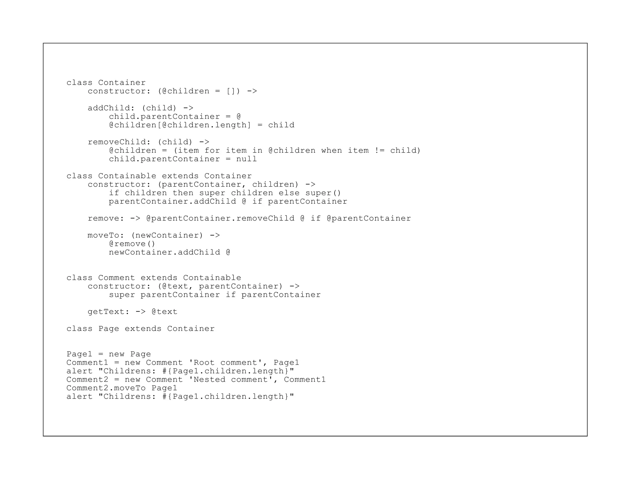 class Container
    constructor: (@children = []) ->

    addChild: (child) ->
        child.parentContainer = @
        @children[@children.length] = child

    removeChild: (child) ->
        @children = (item for item in @children when item != child)
        child.parentContainer = null

class Containable extends Container
    constructor: (parentContainer, children) ->
        if children then super children else super()
        parentContainer.addChild @ if parentContainer

    remove: -> @parentContainer.removeChild @ if @parentContainer

    moveTo: (newContainer) ->
        @remove()
        newContainer.addChild @


class Comment extends Containable
    constructor: (@text, parentContainer) ->
        super parentContainer if parentContainer
    getText: -> @text

class Page extends Container


Page1 = new Page
Comment1 = new Comment 'Root comment', Page1
alert "Childrens: #{Page1.children.length}"
Comment2 = new Comment 'Nested comment', Comment1
Comment2.moveTo Page1
alert "Childrens: #{Page1.children.length}"
 