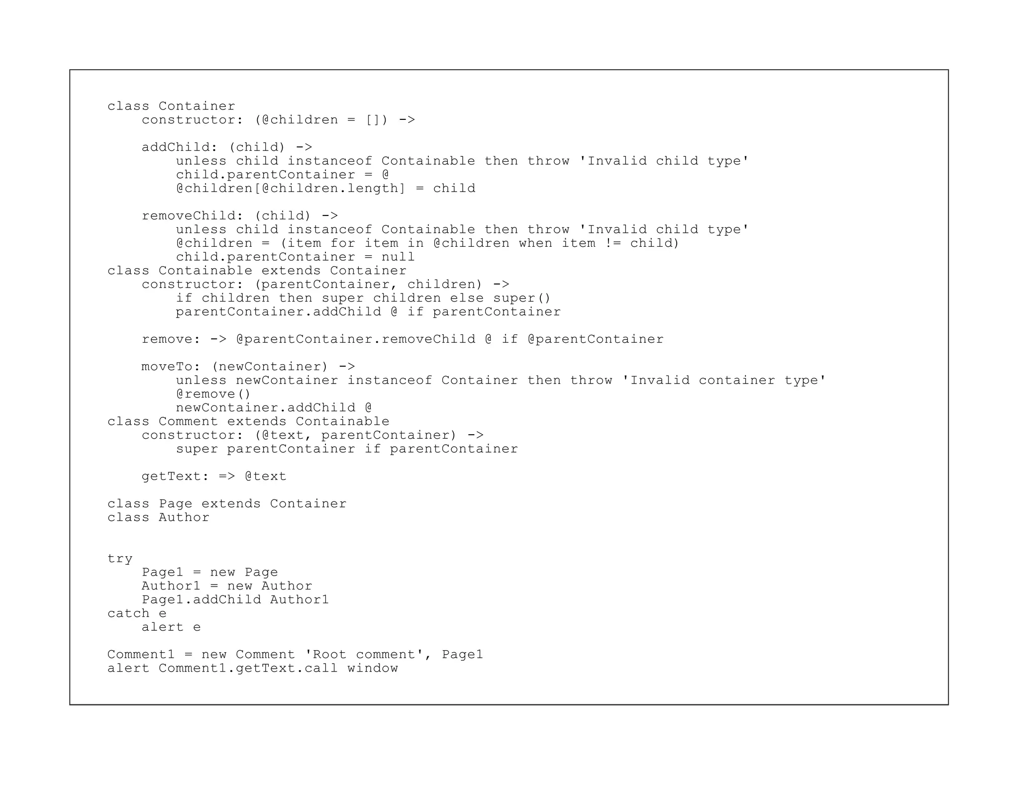 class Container
    constructor: (@children = []) ->

      addChild: (child) ->
          unless child instanceof Containable then throw 'Invalid child type'
          child.parentContainer = @
          @children[@children.length] = child
    removeChild: (child) ->
        unless child instanceof Containable then throw 'Invalid child type'
        @children = (item for item in @children when item != child)
        child.parentContainer = null
class Containable extends Container
    constructor: (parentContainer, children) ->
        if children then super children else super()
        parentContainer.addChild @ if parentContainer

      remove: -> @parentContainer.removeChild @ if @parentContainer
    moveTo: (newContainer) ->
        unless newContainer instanceof Container then throw 'Invalid container type'
        @remove()
        newContainer.addChild @
class Comment extends Containable
    constructor: (@text, parentContainer) ->
        super parentContainer if parentContainer

      getText: => @text

class Page extends Container
class Author

try
    Page1 = new Page
    Author1 = new Author
    Page1.addChild Author1
catch e
    alert e
Comment1 = new Comment 'Root comment', Page1
alert Comment1.getText.call window
 