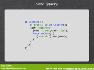 Some jQuery




                           $(function() {
                               $("a#get").click(function(e) {
                               .get("/ajax/get",
                                  {name: "John",time: "2pm"},
                                  function(data) {
                                    $("#result").html(data);
                                  }
                               );
                             });
                           });




Brian P. Hogan
twitter: @bphogan
www.webdevelopmentrecipes.com              Rate this talk at http://spkr8.com/t/8682
 