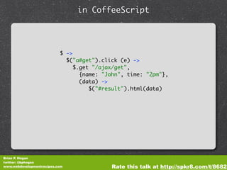 in CoffeeScript




                           $ ->
                             $("a#get").click (e) ->
                                $.get "/ajax/get",
                                  {name: "John", time: "2pm"},
                                  (data) ->
                                     $("#result").html(data)




Brian P. Hogan
twitter: @bphogan
www.webdevelopmentrecipes.com              Rate this talk at http://spkr8.com/t/8682
 