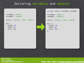 Declaring variables and objects

                                               var box, colors, firstName, lastName;

      firstName = "Homer"                      firstName = "Homer";
      lastName = "Simpson"                     lastName = "Simpson";

      colors = ["Green", "Blue", "Red"]        colors = ["Green", "Blue", "Red"];

      box =                                    box = {
        height: 40                                height: 40,
        width: 60                                 width: 60,
        color: red                                color: red
                                               };




Brian P. Hogan
twitter: @bphogan
www.webdevelopmentrecipes.com             Rate this talk at http://spkr8.com/t/8682
 