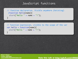 JavaScript functions

        // function declaration. Visible anywhere (hoisting)
          (function hello(name){
           alert("Hello " + name + "!");
        }


        // function expression, visible to the scope of the var
        var hello = function(name){
          alert("Hello " + name + "!");
        }




Brian P. Hogan
twitter: @bphogan
www.webdevelopmentrecipes.com            Rate this talk at http://spkr8.com/t/8682
 