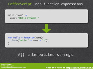 CoffeeScript uses function expressions.


       hello (name) ->
         alert "Hello #{name}!"




        var hello = function(name){
          alert("Hello " + name + "!");
        }




                   #{} interpolates strings.

Brian P. Hogan
twitter: @bphogan
www.webdevelopmentrecipes.com       Rate this talk at http://spkr8.com/t/8682
 