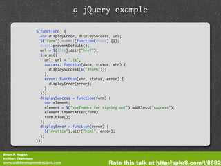 a jQuery example

                $(function() {
                  var displayError, displaySuccess, url;
                  $("form").submit(function(event) {});
                  event.preventDefault();
                  url = $(this).attr("href");
                  $.ajax({
                     url: url + ".js",
                     success: function(data, status, xhr) {
                        displaySuccess($("#form"));
                     },
                     error: function(xhr, status, error) {
                        displayError(error);
                     }
                  });
                  displaySuccess = function(form) {
                     var element;
                     element = $("<p>Thanks for signing up!").addClass("success");
                     element.insertAfter(form);
                     form.hide();
                  };
                  displayError = function(error) {
                     $("#notice").attr("html", error);
                  };
                });


Brian P. Hogan
twitter: @bphogan
www.webdevelopmentrecipes.com                     Rate this talk at http://spkr8.com/t/8682
 