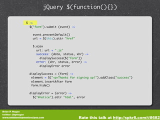 jQuery $(function(){})

                $ ->
                  $("form").submit (event) ->

                     event.preventDefault()
                     url = $(this).attr "href"

                     $.ajax
                       url: url + ".js"
                       success: (data, status, xhr) ->
                         displaySuccess($("form"))
                       error: (xhr, status, error) ->
                         displayError error

                  displaySuccess = (form) ->
                   element = $("<p>Thanks for signing up!").addClass("success")
                   element.insertAfter form
                   form.hide()

                  displayError = (error) ->
                    $("#notice").attr "html", error




Brian P. Hogan
twitter: @bphogan
www.webdevelopmentrecipes.com                    Rate this talk at http://spkr8.com/t/8682
 