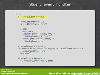 jQuery event handler

                $ ->
                  $("form").submit (event) ->

                     event.preventDefault()
                     url = $(this).attr "href"

                     $.ajax
                       url: url + ".js"
                       success: (data, status, xhr) ->
                         displaySuccess($("form"))
                       error: (xhr, status, error) ->
                         displayError error

                  displaySuccess = (form) ->
                   element = $("<p>Thanks for signing up!").addClass("success")
                   element.insertAfter form
                   form.hide()

                  displayError = (error) ->
                    $("#notice").attr "html", error




Brian P. Hogan
twitter: @bphogan
www.webdevelopmentrecipes.com                    Rate this talk at http://spkr8.com/t/8682
 