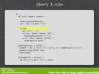 jQuery $.ajax

                $ ->
                  $("form").submit (event) ->

                     event.preventDefault()
                     url = $(this).attr "href"

                     $.ajax
                       url: url + ".js"
                       success: (data, status, xhr) ->
                         displaySuccess($("form"))
                       error: (xhr, status, error) ->
                         displayError error

                  displaySuccess = (form) ->
                   element = $("<p>Thanks for signing up!").addClass("success")
                   element.insertAfter form
                   form.hide()

                  displayError = (error) ->
                    $("#notice").attr "html", error




Brian P. Hogan
twitter: @bphogan
www.webdevelopmentrecipes.com                    Rate this talk at http://spkr8.com/t/8682
 