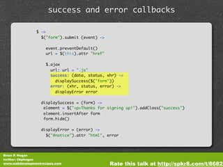 success and error callbacks

                $ ->
                  $("form").submit (event) ->

                     event.preventDefault()
                     url = $(this).attr "href"

                     $.ajax
                       url: url + ".js"
                       success: (data, status, xhr) ->
                         displaySuccess($("form"))
                       error: (xhr, status, error) ->
                         displayError error

                  displaySuccess = (form) ->
                   element = $("<p>Thanks for signing up!").addClass("success")
                   element.insertAfter form
                   form.hide()

                  displayError = (error) ->
                    $("#notice").attr "html", error




Brian P. Hogan
twitter: @bphogan
www.webdevelopmentrecipes.com                    Rate this talk at http://spkr8.com/t/8682
 