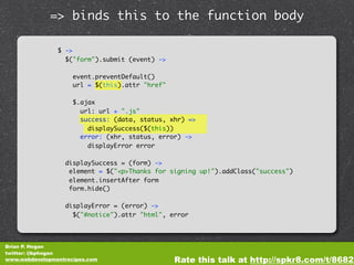 => binds this to the function body

                $ ->
                  $("form").submit (event) ->

                     event.preventDefault()
                     url = $(this).attr "href"

                     $.ajax
                       url: url + ".js"
                       success: (data, status, xhr) =>
                         displaySuccess($(this))
                       error: (xhr, status, error) ->
                         displayError error

                  displaySuccess = (form) ->
                   element = $("<p>Thanks for signing up!").addClass("success")
                   element.insertAfter form
                   form.hide()

                  displayError = (error) ->
                    $("#notice").attr "html", error




Brian P. Hogan
twitter: @bphogan
www.webdevelopmentrecipes.com                    Rate this talk at http://spkr8.com/t/8682
 