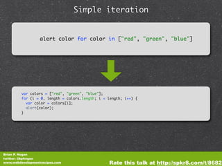 Simple iteration


                  alert color for color in ["red", "green", "blue"]




         var colors = ["red", "green", "blue"];
         for (i = 0, length = colors.length; i < length; i++) {
           var color = colors[i];
           alert(color);
         }




Brian P. Hogan
twitter: @bphogan
www.webdevelopmentrecipes.com                    Rate this talk at http://spkr8.com/t/8682
 