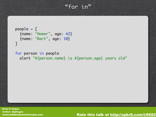 “for in”


         people = [
           {name: "Homer", age: 42}
           {name: "Bart", age: 10}
         ]

         for person in people
           alert "#{person.name} is #{person.age} years old"




Brian P. Hogan
twitter: @bphogan
www.webdevelopmentrecipes.com         Rate this talk at http://spkr8.com/t/8682
 