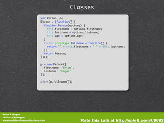 Classes
                         var Person, p;
                         Person = (function() {
                           function Person(options) {
                              this.firstname = options.firstname;
                              this.lastname = options.lastname;
                              this.age = options.age;
                           }
                           Person.prototype.fullname = function() {
                              return "" + this.firstname + " " + this.lastname;
                           };
                           return Person;
                         })();

                         p = new Person({
                           firstname: "Brian",
                           lastname: "Hogan"
                         });

                         alert(p.fullname());




Brian P. Hogan
twitter: @bphogan
www.webdevelopmentrecipes.com                     Rate this talk at http://spkr8.com/t/8682
 