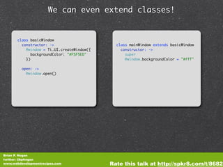We can even extend classes!


       class basicWindow
         constructor: ->                      class mainWindow extends basicWindow
           @window = Ti.UI.createWindow({       constructor: ->
              backgroundColor: "#F5F5ED"          super
           })                                     @window.backgroundColor = "#fff"

         open: ->
           @window.open()




Brian P. Hogan
twitter: @bphogan
www.webdevelopmentrecipes.com               Rate this talk at http://spkr8.com/t/8682
 