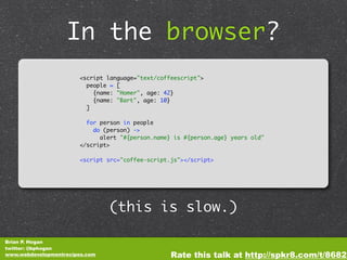 In the browser?
                       <script language="text/coffeescript">
                         people = [
                           {name: "Homer", age: 42}
                           {name: "Bart", age: 10}
                         ]

                         for person in people
                           do (person) ->
                             alert "#{person.name} is #{person.age} years old"
                       </script>

                       <script src="coffee-script.js"></script>




                                (this is slow.)

Brian P. Hogan
twitter: @bphogan
www.webdevelopmentrecipes.com                     Rate this talk at http://spkr8.com/t/8682
 