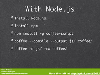With Node.js
              Install Node.js

              Install npm

              npm install -g coffee-script

              coffee --compile --output js/ coffee/

              coffee -o js/ -cw coffee/




Brian P. Hogan
twitter: @bphogan
www.webdevelopmentrecipes.com   Rate this talk at http://spkr8.com/t/8682
 