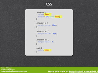 CSS

                                .sidebar {
                                  color: #000;
                                  border: 1px solid #000;
                                }

                                .sidebar p {
                                  margin-bottom: 20px;
                                }

                                .sidebar ul {
                                  margin-bottom: 10px;
                                }

                                .sidebar h1 {
                                  margin-bottom: 0;
                                }

                                .main{
                                  color: #000;
                                }




Brian P. Hogan
twitter: @bphogan
www.webdevelopmentrecipes.com               Rate this talk at http://spkr8.com/t/8682
 