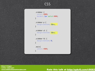 CSS

                                .sidebar {
                                  color: #000;
                                  border: 1px solid #000;
                                }

                                .sidebar p {
                                  margin-bottom: 20px;
                                }

                                .sidebar ul {
                                  margin-bottom: 10px;
                                }

                                .sidebar h1 {
                                  margin-bottom: 0;
                                }

                                .main{
                                  color: #000;
                                }




Brian P. Hogan
twitter: @bphogan
www.webdevelopmentrecipes.com               Rate this talk at http://spkr8.com/t/8682
 