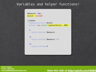 Variables and helper functions!

                                $measure: 20px
                                $color: #ce4dd6

                                .sidebar
                                  background-olor: $color
                                  border: 1px solid lighten($color, 20%)

                                  p
                                       margin-bottom: $measure

                                  ul
                                       margin-bottom: $measure / 2

                                  h1
                                       margin-bottom: 0




Brian P. Hogan
twitter: @bphogan
www.webdevelopmentrecipes.com                         Rate this talk at http://spkr8.com/t/8682
 