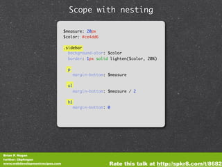 Scope with nesting

                                $measure: 20px
                                $color: #ce4dd6

                                .sidebar
                                  background-olor: $color
                                  border: 1px solid lighten($color, 20%)

                                  p
                                       margin-bottom: $measure

                                  ul
                                       margin-bottom: $measure / 2

                                  h1
                                       margin-bottom: 0




Brian P. Hogan
twitter: @bphogan
www.webdevelopmentrecipes.com                         Rate this talk at http://spkr8.com/t/8682
 
