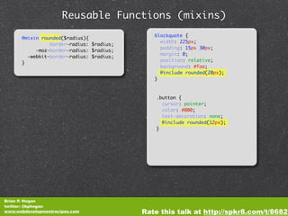 Reusable Functions (mixins)
                                             blockquote {
      @mixin rounded($radius){
                                               width: 225px;
                border-radius: $radius;
                                               padding: 15px 30px;
           -moz-border-radius: $radius;
                                               margin: 0;
        -webkit-border-radius: $radius;
                                               position: relative;
      }
                                               background: #faa;
                                               @include rounded(20px);
                                             }



                                              .button {
                                                cursor: pointer;
                                                color: #000;
                                                text-decoration: none;
                                                @include rounded(12px);
                                              }




Brian P. Hogan
twitter: @bphogan
www.webdevelopmentrecipes.com             Rate this talk at http://spkr8.com/t/8682
 