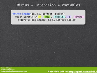 Mixins + Interation + Variables

            @mixin shadow($x, $y, $offset, $color)
              @each $prefix in "", -moz-, -webkit-, -o-, -khtml-
                #{$prefix}box-shadow: $x $y $offset $color




Brian P. Hogan
twitter: @bphogan
www.webdevelopmentrecipes.com        Rate this talk at http://spkr8.com/t/8682
 