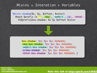 Mixins + Interation + Variables

            @mixin shadow($x, $y, $offset, $color)
              @each $prefix in "", -moz-, -webkit-, -o-, -khtml-
                #{$prefix}box-shadow: $x $y $offset $color




                       box-shadow: 5px 5px 5px #dddddd;
                       -moz-box-shadow: 5px 5px 5px #dddddd;
                       -webkit-box-shadow: 5px 5px 5px #dddddd;
                       -o-box-shadow: 5px 5px 5px #dddddd;
                       -khtml-box-shadow: 5px 5px 5px #dddddd; }




Brian P. Hogan
twitter: @bphogan
www.webdevelopmentrecipes.com            Rate this talk at http://spkr8.com/t/8682
 