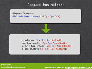 Compass has helpers

             @import 'compass'
             @include box-shadow(#ddd 5px 5px 5px)




                       box-shadow: 5px 5px 5px #dddddd;
                       -moz-box-shadow: 5px 5px 5px #dddddd;
                       -webkit-box-shadow: 5px 5px 5px #dddddd;
                       -o-box-shadow: 5px 5px 5px #dddddd;}




Brian P. Hogan
twitter: @bphogan
www.webdevelopmentrecipes.com            Rate this talk at http://spkr8.com/t/8682
 