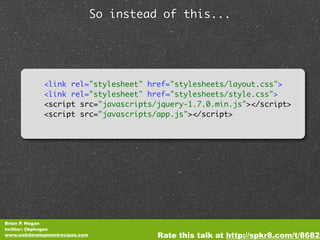 So instead of this...




             <link rel="stylesheet" href="stylesheets/layout.css">
             <link rel="stylesheet" href="stylesheets/style.css">
             <script src="javascripts/jquery-1.7.0.min.js"></script>
             <script src="javascripts/app.js"></script>




Brian P. Hogan
twitter: @bphogan
www.webdevelopmentrecipes.com             Rate this talk at http://spkr8.com/t/8682
 