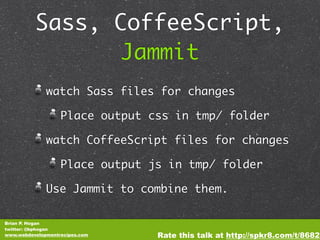 Sass, CoffeeScript,
                Jammit
              watch Sass files for changes

                   Place output css in tmp/ folder

              watch CoffeeScript files for changes

                   Place output js in tmp/ folder

              Use Jammit to combine them.

Brian P. Hogan
twitter: @bphogan
www.webdevelopmentrecipes.com    Rate this talk at http://spkr8.com/t/8682
 