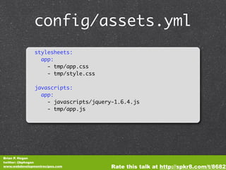 config/assets.yml
               stylesheets:
                 app:
                   - tmp/app.css
                   - tmp/style.css

               javascripts:
                 app:
                   - javascripts/jquery-1.6.4.js
                   - tmp/app.js




Brian P. Hogan
twitter: @bphogan
www.webdevelopmentrecipes.com          Rate this talk at http://spkr8.com/t/8682
 