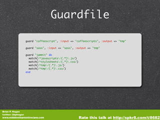 Guardfile

                guard "coffeescript", :input => "coffeescripts", :output => "tmp"

                guard "sass", :input => "sass", :output => "tmp"

                guard "jammit" do
                  watch(/^javascripts/(.*).js/)
                  watch(/^stylesheets/(.*).css/)
                  watch(/^tmp/(.*).js/)
                  watch(/^tmp/(.*).css/)
                end




Brian P. Hogan
twitter: @bphogan
www.webdevelopmentrecipes.com                        Rate this talk at http://spkr8.com/t/8682
 