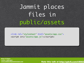 Jammit places
                          files in
                        public/assets
            <link rel="stylesheet" href="assets/app.css">
            <script src="assets/app.js"></script>




Brian P. Hogan
twitter: @bphogan
www.webdevelopmentrecipes.com        Rate this talk at http://spkr8.com/t/8682
 