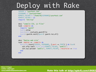 Deploy with Rake
                   SERVER = "yourhost.com"
                   USERNAME = "yourusername"
                   REMOTE_FOLDER = "/home/#{USERNAME}/yourhost.com"
                   REMOTE_FOLDER = 22
                   require 'net/scp'

                   desc "compile CSS, js files"
                   task :compile do
                     require 'guard'
                     Guard.setup
                     Guard::Dsl.evaluate_guardfile
                     Guard::guards.each{|guard| guard.run_all}
                   end

                   desc "Deploy web site"
                   task :deploy => :compile do
                     Net::SSH.start(SERVER, USERNAME, {:port => PORT} ) do |ssh|
                       ssh.sftp.rmdir File.join(REMOTE_FOLDER, "public")
                       ssh.scp.upload! "public", REMOTE_FOLDER, :recursive => true
                     end
                   end




Brian P. Hogan
twitter: @bphogan
www.webdevelopmentrecipes.com                     Rate this talk at http://spkr8.com/t/8682
 