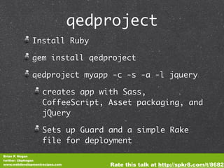 qedproject
              Install Ruby

              gem install qedproject

              qedproject myapp -c -s -a -l jquery

                   creates app with Sass,
                   CoffeeScript, Asset packaging, and
                   jQuery

                   Sets up Guard and a simple Rake
                   file for deployment
Brian P. Hogan
twitter: @bphogan
www.webdevelopmentrecipes.com       Rate this talk at http://spkr8.com/t/8682
 